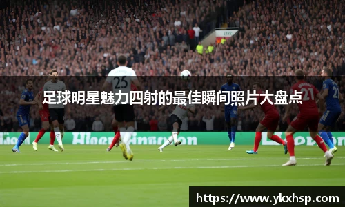 足球明星魅力四射的最佳瞬间照片大盘点